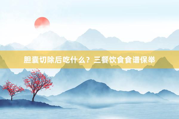 胆囊切除后吃什么？三餐饮食食谱保举