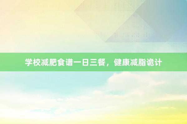 学校减肥食谱一日三餐，健康减脂诡计