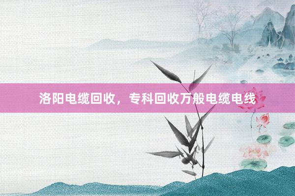 洛阳电缆回收，专科回收万般电缆电线