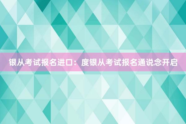 银从考试报名进口：度银从考试报名通说念开启