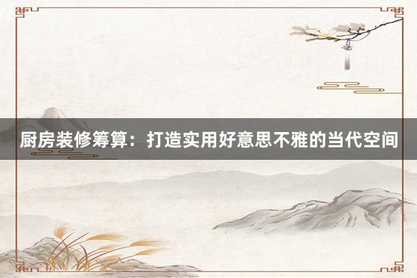 厨房装修筹算：打造实用好意思不雅的当代空间