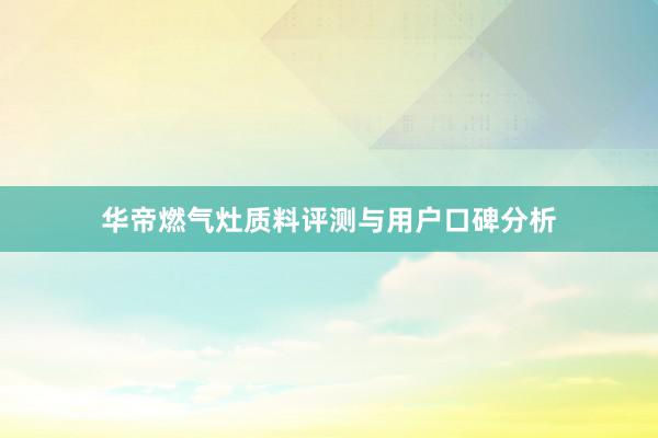华帝燃气灶质料评测与用户口碑分析