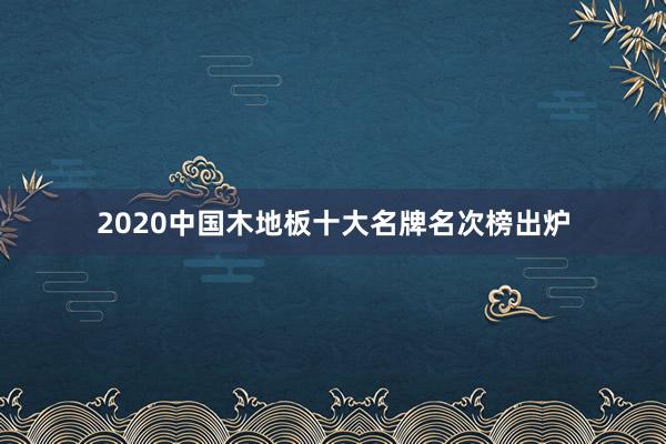 2020中国木地板十大名牌名次榜出炉